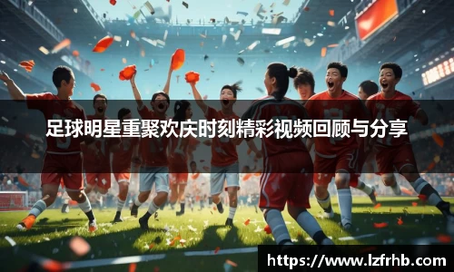 足球明星重聚欢庆时刻精彩视频回顾与分享