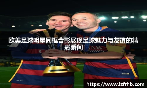 欧美足球明星同框合影展现足球魅力与友谊的精彩瞬间